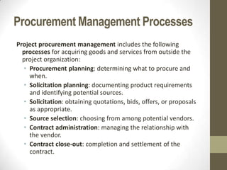Procurement Management Processes
Project procurement management includes the following
  processes for acquiring goods and services from outside the
  project organization:
  • Procurement planning: determining what to procure and
    when.
  • Solicitation planning: documenting product requirements
    and identifying potential sources.
  • Solicitation: obtaining quotations, bids, offers, or proposals
    as appropriate.
  • Source selection: choosing from among potential vendors.
  • Contract administration: managing the relationship with
    the vendor.
  • Contract close-out: completion and settlement of the
    contract.
 
