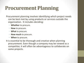 Procurement Planning
Procurement planning involves identifying which project needs
  can be best met by using products or services outside the
  organization. It includes deciding:
  •   Whether to procure.
  •   How to procure.
  •   What to procure.
  •   How much to procure.
  •   When to procure.
It is essential to be thorough and creative when planning
   procurement. Even though a company may be viewed as a
   competitor, it will often be advantageous to collaborate on
   some projects.
 