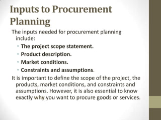 Inputs to Procurement
Planning
The inputs needed for procurement planning
  include:
   • The project scope statement.
   • Product description.
   • Market conditions.
   • Constraints and assumptions.
It is important to define the scope of the project, the
  products, market conditions, and constraints and
  assumptions. However, it is also essential to know
  exactly why you want to procure goods or services.
 