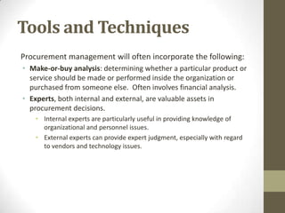 Tools and Techniques
Procurement management will often incorporate the following:
• Make-or-buy analysis: determining whether a particular product or
  service should be made or performed inside the organization or
  purchased from someone else. Often involves financial analysis.
• Experts, both internal and external, are valuable assets in
  procurement decisions.
    • Internal experts are particularly useful in providing knowledge of
      organizational and personnel issues.
    • External experts can provide expert judgment, especially with regard
      to vendors and technology issues.
 