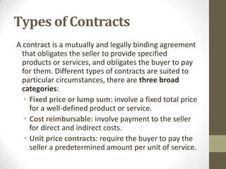 Types of Contracts
A contract is a mutually and legally binding agreement
  that obligates the seller to provide specified
  products or services, and obligates the buyer to pay
  for them. Different types of contracts are suited to
  particular circumstances, there are three broad
  categories:
   • Fixed price or lump sum: involve a fixed total price
     for a well-defined product or service.
   • Cost reimbursable: involve payment to the seller
     for direct and indirect costs.
   • Unit price contracts: require the buyer to pay the
     seller a predetermined amount per unit of service.
 