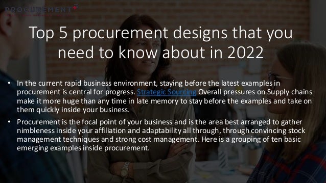 Top 5 procurement designs that you
need to know about in 2022
• In the current rapid business environment, staying before the latest examples in
procurement is central for progress. Strategic Sourcing Overall pressures on Supply chains
make it more huge than any time in late memory to stay before the examples and take on
them quickly inside your business.
• Procurement is the focal point of your business and is the area best arranged to gather
nimbleness inside your affiliation and adaptability all through, through convincing stock
management techniques and strong cost management. Here is a grouping of ten basic
emerging examples inside procurement.
 