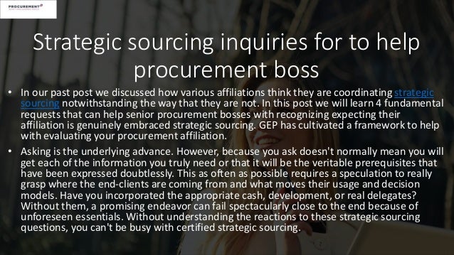Strategic sourcing inquiries for to help
procurement boss
• In our past post we discussed how various affiliations think they are coordinating strategic
sourcing notwithstanding the way that they are not. In this post we will learn 4 fundamental
requests that can help senior procurement bosses with recognizing expecting their
affiliation is genuinely embraced strategic sourcing. GEP has cultivated a framework to help
with evaluating your procurement affiliation.
• Asking is the underlying advance. However, because you ask doesn't normally mean you will
get each of the information you truly need or that it will be the veritable prerequisites that
have been expressed doubtlessly. This as often as possible requires a speculation to really
grasp where the end-clients are coming from and what moves their usage and decision
models. Have you incorporated the appropriate cash, development, or real delegates?
Without them, a promising endeavor can fail spectacularly close to the end because of
unforeseen essentials. Without understanding the reactions to these strategic sourcing
questions, you can't be busy with certified strategic sourcing.
 