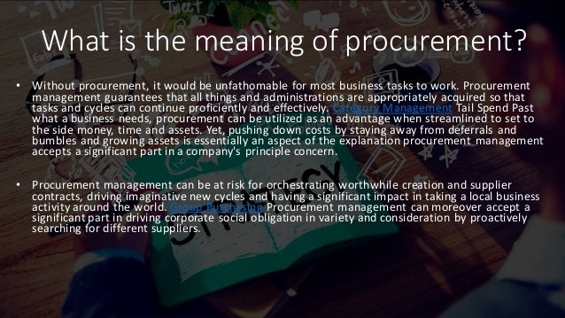What is the meaning of procurement?
• Without procurement, it would be unfathomable for most business tasks to work. Procurement
management guarantees that all things and administrations are appropriately acquired so that
tasks and cycles can continue proficiently and effectively. Category Management Tail Spend Past
what a business needs, procurement can be utilized as an advantage when streamlined to set to
the side money, time and assets. Yet, pushing down costs by staying away from deferrals and
bumbles and growing assets is essentially an aspect of the explanation procurement management
accepts a significant part in a company's principle concern.
• Procurement management can be at risk for orchestrating worthwhile creation and supplier
contracts, driving imaginative new cycles and having a significant impact in taking a local business
activity around the world. Group Purchasing Procurement management can moreover accept a
significant part in driving corporate social obligation in variety and consideration by proactively
searching for different suppliers.
 