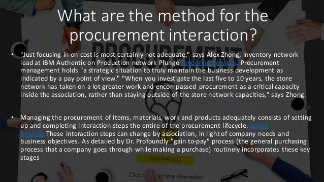 What are the method for the
procurement interaction?
• "Just focusing in on cost is most certainly not adequate," says Alex Zhong, inventory network
lead at IBM Authentic on Production network Plunge Tendering Services. Procurement
management holds "a strategic situation to truly maintain the business development as
indicated by a pay point of view." "When you investigate the last five to 10 years, the store
network has taken on a lot greater work and encompassed procurement as a critical capacity
inside the association, rather than staying outside of the store network capacities," says Zhong.
• Managing the procurement of items, materials, work and products adequately consists of setting
up and completing interaction steps the entire of the procurement lifecycle. Spend
Analysis These interaction steps can change by association, in light of company needs and
business objectives. As detailed by Dr. Profoundly "gain to-pay" process (the general purchasing
process that a company goes through while making a purchase) routinely incorporates these key
stages
 