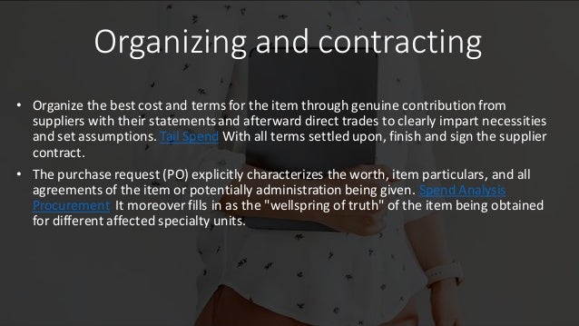 Organizing and contracting
• Organize the best cost and terms for the item through genuine contribution from
suppliers with their statementsand afterward direct trades to clearly impart necessities
and set assumptions. Tail Spend With all terms settled upon, finish and sign the supplier
contract.
• The purchase request (PO) explicitly characterizes the worth, item particulars, and all
agreements of the item or potentially administration being given. Spend Analysis
Procurement It moreover fills in as the "wellspring of truth" of the item being obtained
for different affected specialty units.
 