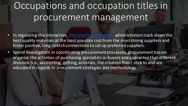 Occupations and occupation titles in
procurement management
• In regulating this interaction, Procurement Company administrators track down the
best quality materials at the least possible cost from the most strong suppliers and
foster positive, long stretchconnections to set up preferred suppliers.
• Spend Investigation In coordinating procurement processes, procurement bosses
organize the activities of purchasing specialists or buyers and guarantee that different
divisions (i.e., accounting, getting, activities, the creation floor) stick to and are
educated in regards to procurement strategies and methodology.
 