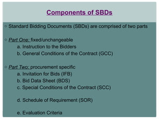 Components of SBDs
o Standard Bidding Documents (SBDs) are comprised of two parts
o Part One: fixed/unchangeable
a. Instruction to the Bidders
b. General Conditions of the Contract (GCC)
o Part Two: procurement specific
a. Invitation for Bids (IFB)
b. Bid Data Sheet (BDS)
c. Special Conditions of the Contract (SCC)
d. Schedule of Requirement (SOR)
e. Evaluation Criteria
 