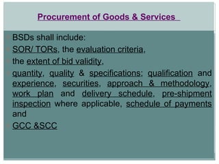 Procurement of Goods & Services
o BSDs shall include:
o SOR/ TORs, the evaluation criteria,
o the extent of bid validity,
o quantity, quality & specifications; qualification and
experience, securities, approach & methodology,
work plan and delivery schedule, pre-shipment
inspection where applicable, schedule of payments
and
o GCC &SCC
 