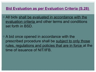 Bid Evaluation as per Evaluation Criteria (S.28)
o All bids shall be evaluated in accordance with the
evaluation criteria and other terms and conditions
set forth in BSD.
o A bid once opened in accordance with the
prescribed procedure shall be subject to only those
rules, regulations and policies that are in force at the
time of issuance of NIT/IFB.
 