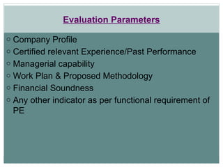 Evaluation Parameters
o Company Profile
o Certified relevant Experience/Past Performance
o Managerial capability
o Work Plan & Proposed Methodology
o Financial Soundness
o Any other indicator as per functional requirement of
PE
 