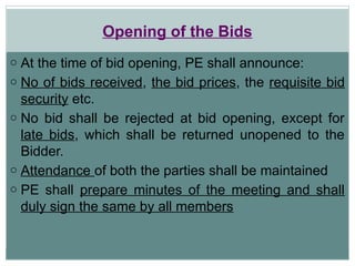 Opening of the Bids
o At the time of bid opening, PE shall announce:
o No of bids received, the bid prices, the requisite bid
security etc.
o No bid shall be rejected at bid opening, except for
late bids, which shall be returned unopened to the
Bidder.
o Attendance of both the parties shall be maintained
o PE shall prepare minutes of the meeting and shall
duly sign the same by all members
 