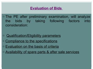 Evaluation of Bids
o The PE after preliminary examination, will analyze
the bids by taking following factors into
consideration:
o Qualification/Eligibility parameters
o Compliance to the specifications
o Evaluation on the basis of criteria
o Availability of spare parts & after sale services
 