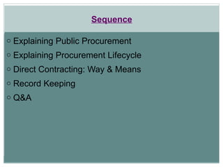 Sequence
o Explaining Public Procurement
o Explaining Procurement Lifecycle
o Direct Contracting: Way & Means
o Record Keeping
o Q&A
 