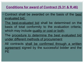 Conditions for award of Contract (S.31 & R.46)
o Contract shall be awarded on the basis of the best
evaluated bid;
o The best-evaluated bid shall be determined on the
basis of total conformity to the evaluation criteria,
which may include quality or cost or both;
o The procedure to determine the best evaluated bid
under different methods of procurement
o All contracts shall be confirmed through a written
agreement signed by the successful bidder and the
PE
 