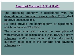 Award of Contract (S.31 & R.46)
o The approving authority in accordance with the
delegation of financial powers rules 2018 shall
approve successful bid.
o PE shall provide the contract form or agreement,
which contains GCC & SCC.
o The contract shall also include the description of
works/services, specifications, TORs, BOQs, activity
schedule and/or any other similar document,
currency, total cost of the contract and payment
schedule etc.
 