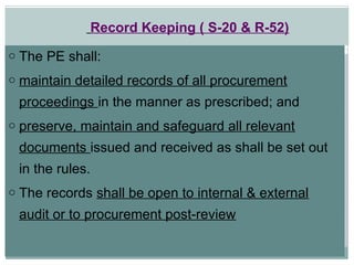 o The PE shall:
o maintain detailed records of all procurement
proceedings in the manner as prescribed; and
o preserve, maintain and safeguard all relevant
documents issued and received as shall be set out
in the rules.
o The records shall be open to internal & external
audit or to procurement post-review
Record Keeping ( S-20 & R-52)
 