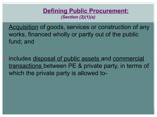 Defining Public Procurement:
(Section (2)(1)(s)
 Acquisition of goods, services or construction of any
works, financed wholly or partly out of the public
fund; and
 includes disposal of public assets and commercial
transactions between PE & private party, in terms of
which the private party is allowed to-
 