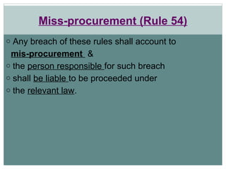 Miss-procurement (Rule 54)
o Any breach of these rules shall account to
mis-procurement &
o the person responsible for such breach
o shall be liable to be proceeded under
o the relevant law.
 