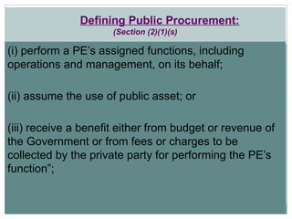 Defining Public Procurement:
(Section (2)(1)(s)
(i) perform a PE’s assigned functions, including
operations and management, on its behalf;
(ii) assume the use of public asset; or
(iii) receive a benefit either from budget or revenue of
the Government or from fees or charges to be
collected by the private party for performing the PE’s
function”;
 
