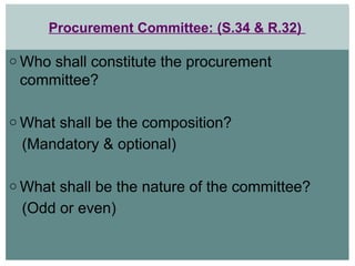 Procurement Committee: (S.34 & R.32)
o Who shall constitute the procurement
committee?
o What shall be the composition?
(Mandatory & optional)
o What shall be the nature of the committee?
(Odd or even)
 