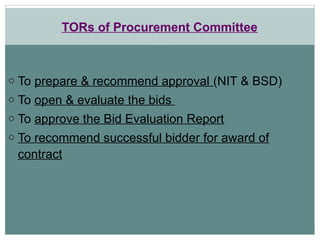 TORs of Procurement Committee
o To prepare & recommend approval (NIT & BSD)
o To open & evaluate the bids
o To approve the Bid Evaluation Report
o To recommend successful bidder for award of
contract
 