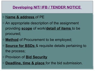 Developing NIT/ IFB / TENDER NOTICE
o Name & address of PE
o An appropriate description of the assignment
providing scope of work/detail of items to be
procured;
o Method of Procurement to be employed;
o Source for BSDs & requisite details pertaining to
the process;
o Provision of Bid Security
o Deadline, time & place for the bid submission.
 