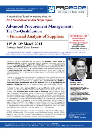 Knowledge is Empowering

A practical and hands-on training from the
No.1 Fraud Buster in Asia Pacific region :

© ProEdge Global

Advanced Procurement Management Series

Advanced Procurement Management :
The Pre-Qualification

- Financial Analysis of Suppliers
11th & 12th March 2014
Parkroyal Hotel, Kuala Lumpur

INCLUSIVE OF

Tommy Seah’s
New Book on
“Psychology of Fraud”
for registered &
paid participants
before 29th Jan 2014

“ The financial health of a Supplier is important to any procurement situation. The larger the contract, the more
critical the purchase, or the longer term of the agreement, the more important it becomes. “

You might be wondering why we are inviting the Number 1 Fraud Buster on
Procurement Fraud to discuss financial analysis of suppliers, the answer is what you
find in your analysis of the Supplier’s financial health can have a material impact
on your procurement decision. Knowledge of Suppliers financial health may show
the need for additional terms or requirements need to be added to your contract
to protect against the fraud risks you have in using them. It may also provide you
with information that you can use as leverage as part of advanced negotiation to
gain concessions.
In order for the participant to understand the all these issues on procurement, we
have invited ACFE Regent Emeritus Tommy Seah to conduct this premier program
on the financial pre-qualification of suppliers. This is a very fast moving and thoroughly enjoyable presentation. Not a dull moment. There is no pre-requisite of
financial knowledge other than a desire to have a grip on the subject matter.
Participants must not be confused between prequalification and a tender for a
contract. The two are not the same and the difference between the two is explained here. Prequalification is not a form of tendering. Prequalification when
used, precedes the tendering for the actual contract. Prequalification is used to
identify contractors who would be allowed to tender for certain contracts. Therefore an advertisement for prequalification does not amount to an advertisement
of a tender for a contract because all the former does is allow those interested to
express their desire to be eligible to tender. Once a company is pre-qualified for
a particular contract it is then eligible to tender for that contract. A firm applying
for prequalification has no expectation to be awarded any contract on the basis
of the application for prequalification. Its only expectation is that once it has been
approved for prequalification, then it is free to bid for the contract.
Prequalification therefore precedes the tender and an advertisement for prequalification should not be confused with an advertisement inviting tenders for the
award of the substantive contract. Prequalification is not used for all contracts. In
fact, it is only used in certain cases where it is felt necessary to do so.

YOUR COACH :
Tommy Seah

FCPA, FAIA, MSID, ACIB
• Certified Fraud Examiner (CFE)
• Regent Emeritus, ACFE (Texas, USA)
• Vice-Chairman 2006, ACFE
Board of Regents
• Chairperson, CSI World Headquarters
• World Class Financial Mgt. Expert
• Double Firsts in Financial Management
and Accountancy (U.K.)
• Chartered Banker, International
Accountant, Auditor, Investigator
• Member of Advisory Board to SOX
Institute (N.Y.)

Another Event Proudly Organised
by ProEdge Global Sdn. Bhd.

(PSMB Registered
Class C Training Provider)

For registration and enquiries, please contact our Program Manager KENNETH :
Email : kenneth@proedgeglobal.com Tel : +603 2116 5671 Fax : +603 2116 5999 Web : www.proedgeglobal.com

 