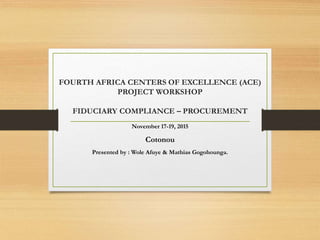 FOURTH AFRICA CENTERS OF EXCELLENCE (ACE)
PROJECT WORKSHOP
FIDUCIARY COMPLIANCE – PROCUREMENT
November 17-19, 2015
Cotonou
Presented by : Wole Afuye & Mathias Gogohounga.
 