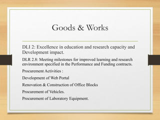Goods & Works
DLI 2: Excellence in education and research capacity and
Development impact.
DLR 2.8: Meeting milestones for improved learning and research
environment specified in the Performance and Funding contracts.
Procurement Activities :
Development of Web Portal
Renovation & Construction of Office Blocks
Procurement of Vehicles.
Procurement of Laboratory Equipment.
 