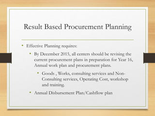 Result Based Procurement Planning
• Effective Planning requires:
• By December 2015, all centers should be revising the
current procurement plans in preparation for Year 16,
Annual work plan and procurement plans.
• Goods , Works, consulting services and Non-
Consulting services, Operating Cost, workshop
and training.
• Annual Disbursement Plan/Cashflow plan
 