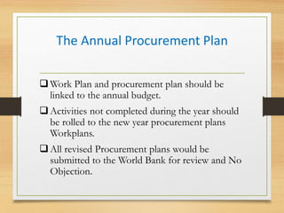 The Annual Procurement Plan
Work Plan and procurement plan should be
linked to the annual budget.
Activities not completed during the year should
be rolled to the new year procurement plans
Workplans.
All revised Procurement plans would be
submitted to the World Bank for review and No
Objection.
 