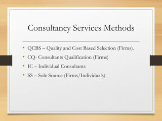 Consultancy Services Methods
• QCBS – Quality and Cost Based Selection (Firms).
• CQ- Consultants Qualification (Firms)
• IC – Individual Consultants
• SS – Sole Source (Firms/Individuals)
 