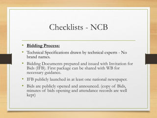 Checklists - NCB
• Bidding Process:
• Technical Specifications drawn by technical experts - No
brand names.
• Bidding Documents prepared and issued with Invitation for
Bids (IFB). First package can be shared with WB for
necessary guidance.
• IFB publicly launched in at least one national newspaper.
• Bids are publicly opened and announced. (copy of Bids,
minutes of bids opening and attendance records are well
kept)
 