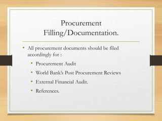 Procurement
Filling/Documentation.
• All procurement documents should be filed
accordingly for :
• Procurement Audit
• World Bank’s Post Procurement Reviews
• External Financial Audit.
• References.
 