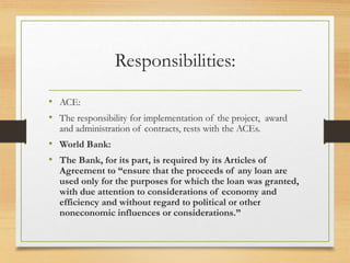 Responsibilities:
• ACE:
• The responsibility for implementation of the project, award
and administration of contracts, rests with the ACEs.
• World Bank:
• The Bank, for its part, is required by its Articles of
Agreement to “ensure that the proceeds of any loan are
used only for the purposes for which the loan was granted,
with due attention to considerations of economy and
efficiency and without regard to political or other
noneconomic influences or considerations.”
 