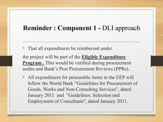 Reminder : Component 1 - DLI approach
• That all expenditures be reimbursed under
the project will be part of the Eligible Expenditure
Program . This would be verified during procurement
audits and Bank’s Post Procurement Reviews (PPRs).
• All expenditures for procurable items in the EEP will
follow the World Bank “Guidelines for Procurement of
Goods, Works and Non-Consulting Services", dated
January 2011 and "Guidelines: Selection and
Employment of Consultants", dated January 2011.
 