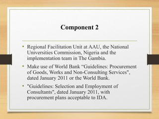 Component 2
• Regional Facilitation Unit at AAU, the National
Universities Commission, Nigeria and the
implementation team in The Gambia.
• Make use of World Bank “Guidelines: Procurement
of Goods, Works and Non-Consulting Services",
dated January 2011 or the World Bank.
• "Guidelines: Selection and Employment of
Consultants", dated January 2011, with
procurement plans acceptable to IDA.
 