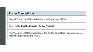 Roster Competition
Submit Procurement Requisition Form to Procurement Office.
Refer to the Qualified Supplier Roster Protocol.
The Procurement Office will manage the Roster Competition by inviting quotes
from the suppliers on the roster.
 