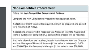 Non-Competitive Procurement
Follow the Non-Competitive Procurement Protocol.
Complete the Non-Competitive Procurement Requisition Form.
If a Notice of Intent to Award is required, it must be prepared and posted
for a minimum of 7 days.
If objections are received in response to a Notice of Intent to Award and
there is evidence of competition, a competitive process will be required.
If no valid objections are received, obtain authorization from the Director
and the Manager of Financial Services (if the value is between $10,000
and $50,000) or the Company’s Manager (if the value is over $50,000).
 