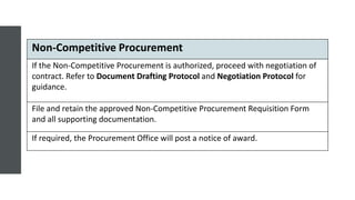 Non-Competitive Procurement
If the Non-Competitive Procurement is authorized, proceed with negotiation of
contract. Refer to Document Drafting Protocol and Negotiation Protocol for
guidance.
File and retain the approved Non-Competitive Procurement Requisition Form
and all supporting documentation.
If required, the Procurement Office will post a notice of award.
 