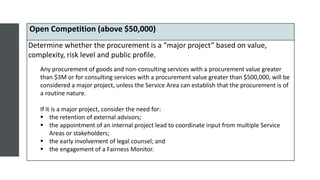 Open Competition (above $50,000)
Determine whether the procurement is a “major project” based on value,
complexity, risk level and public profile.
Any procurement of goods and non-consulting services with a procurement value greater
than $3M or for consulting services with a procurement value greater than $500,000, will be
considered a major project, unless the Service Area can establish that the procurement is of
a routine nature.
If it is a major project, consider the need for:
 the retention of external advisors;
 the appointment of an internal project lead to coordinate input from multiple Service
Areas or stakeholders;
 the early involvement of legal counsel; and
 the engagement of a Fairness Monitor.
 
