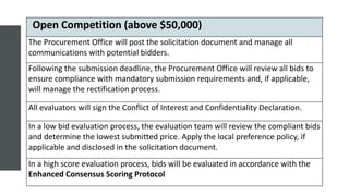 Open Competition (above $50,000)
The Procurement Office will post the solicitation document and manage all
communications with potential bidders.
Following the submission deadline, the Procurement Office will review all bids to
ensure compliance with mandatory submission requirements and, if applicable,
will manage the rectification process.
All evaluators will sign the Conflict of Interest and Confidentiality Declaration.
In a low bid evaluation process, the evaluation team will review the compliant bids
and determine the lowest submitted price. Apply the local preference policy, if
applicable and disclosed in the solicitation document.
In a high score evaluation process, bids will be evaluated in accordance with the
Enhanced Consensus Scoring Protocol
 