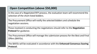 Open Competition (above $50,000)
In the case of a Negotiated RFP process, the evaluation team will recommend the
selection of the short-listed bidders.
The Procurement Office will notify the selected bidders and schedule the
negotiation sessions.
Those involved in conducting the negotiations should refer to the Negotiation
Protocol for guidance.
The Procurement Office will manage the submission process for the Best and Final
Offers (BAFOs).
The BAFOs will be evaluated in accordance with the Enhanced Consensus Scoring
Protocol.
 