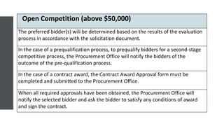 Open Competition (above $50,000)
The preferred bidder(s) will be determined based on the results of the evaluation
process in accordance with the solicitation document.
In the case of a prequalification process, to prequalify bidders for a second-stage
competitive process, the Procurement Office will notify the bidders of the
outcome of the pre-qualification process.
In the case of a contract award, the Contract Award Approval form must be
completed and submitted to the Procurement Office.
When all required approvals have been obtained, the Procurement Office will
notify the selected bidder and ask the bidder to satisfy any conditions of award
and sign the contract.
 