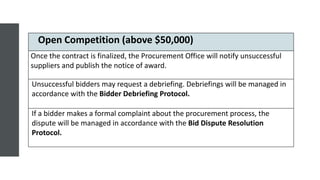 Open Competition (above $50,000)
Once the contract is finalized, the Procurement Office will notify unsuccessful
suppliers and publish the notice of award.
Unsuccessful bidders may request a debriefing. Debriefings will be managed in
accordance with the Bidder Debriefing Protocol.
If a bidder makes a formal complaint about the procurement process, the
dispute will be managed in accordance with the Bid Dispute Resolution
Protocol.
 