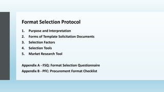 Format Selection Protocol
1. Purpose and Interpretation
2. Forms of Template Solicitation Documents
3. Selection Factors
4. Selection Tools
5. Market Research Tool
Appendix A - FSQ: Format Selection Questionnaire
Appendix B - PFC: Procurement Format Checklist
 