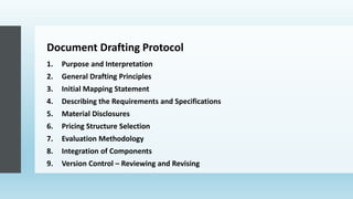 Document Drafting Protocol
1. Purpose and Interpretation
2. General Drafting Principles
3. Initial Mapping Statement
4. Describing the Requirements and Specifications
5. Material Disclosures
6. Pricing Structure Selection
7. Evaluation Methodology
8. Integration of Components
9. Version Control – Reviewing and Revising
 