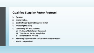 Qualified Supplier Roster Protocol
1. Purpose
2. Interpretation
3. Establishing a Qualified Supplier Roster
4. Preparing the RFSQ
5. Conducting the RFSQ Process
a) Posting of Solicitation Document
b) Time Period for Bid Submission
c) Roster Refresh Process
6. Removing Suppliers from the Qualified Supplier Roster
7. Roster Competitions
 