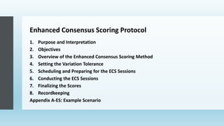 Enhanced Consensus Scoring Protocol
1. Purpose and Interpretation
2. Objectives
3. Overview of the Enhanced Consensus Scoring Method
4. Setting the Variation Tolerance
5. Scheduling and Preparing for the ECS Sessions
6. Conducting the ECS Sessions
7. Finalizing the Scores
8. Recordkeeping
Appendix A-ES: Example Scenario
 